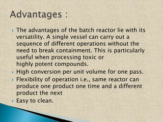  The advantages of the batch reactor lie with its
versatility. A single vessel can carry out a
sequence of different operations without the
need to break containment. This is particularly
useful when processing toxic or
highly potent compounds.
 High conversion per unit volume for one pass.
 Flexibility of operation i.e., same reactor can
produce one product one time and a different
product the next
 Easy to clean.
 