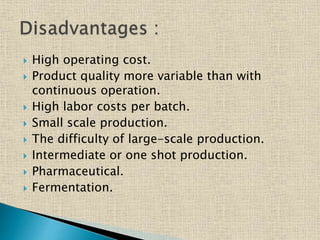  High operating cost.
 Product quality more variable than with
continuous operation.
 High labor costs per batch.
 Small scale production.
 The difficulty of large-scale production.
 Intermediate or one shot production.
 Pharmaceutical.
 Fermentation.
 