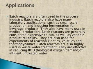  Batch reactors are often used in the process
industry. Batch reactors also have many
laboratory applications, such as small scale
production and inducing fermentation for
beverage products. They also have many uses in
medical production. Batch reactors are generally
considered expensive to run, as well as variable
product reliability. They are also used for
experiments of reaction kinetics, volatiles and
thermodynamics. Batch reactors are also highly
used in waste water treatment. They are effective
in reducing BOD (biological oxygen demand)of
influent untreated water
 