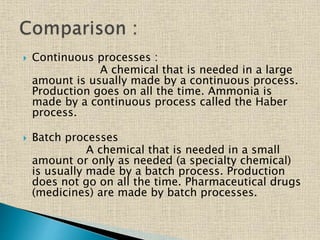  Continuous processes :
A chemical that is needed in a large
amount is usually made by a continuous process.
Production goes on all the time. Ammonia is
made by a continuous process called the Haber
process.
 Batch processes
A chemical that is needed in a small
amount or only as needed (a specialty chemical)
is usually made by a batch process. Production
does not go on all the time. Pharmaceutical drugs
(medicines) are made by batch processes.
 