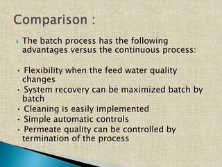  The batch process has the following
advantages versus the continuous process:
• Flexibility when the feed water quality
changes
• System recovery can be maximized batch by
batch
• Cleaning is easily implemented
• Simple automatic controls
• Permeate quality can be controlled by
termination of the process
 