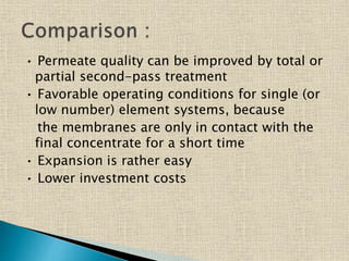 • Permeate quality can be improved by total or
partial second-pass treatment
• Favorable operating conditions for single (or
low number) element systems, because
the membranes are only in contact with the
final concentrate for a short time
• Expansion is rather easy
• Lower investment costs
 