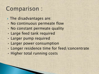  The disadvantages are:
• No continuous permeate flow
• No constant permeate quality
• Large feed tank required
• Larger pump required
• Larger power consumption
• Longer residence time for feed/concentrate
• Higher total running costs
 