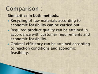 Similarities In both methods:
 Recycling of raw materials according to
economic feasibility can be carried out.
 Required product quality can be attained in
accordance with customer requirements and
economic feasibility.
 Optimal efficiency can be attained according
to reaction conditions and economic
feasibility.
 