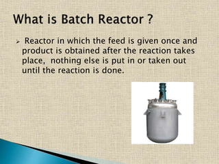  Reactor in which the feed is given once and
product is obtained after the reaction takes
place, nothing else is put in or taken out
until the reaction is done.
 