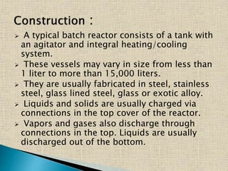  A typical batch reactor consists of a tank with
an agitator and integral heating/cooling
system.
 These vessels may vary in size from less than
1 liter to more than 15,000 liters.
 They are usually fabricated in steel, stainless
steel, glass lined steel, glass or exotic alloy.
 Liquids and solids are usually charged via
connections in the top cover of the reactor.
 Vapors and gases also discharge through
connections in the top. Liquids are usually
discharged out of the bottom.
 