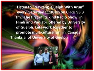 Listen to “Navrang Guelph With Arun”
every Saturday 11:30am on CFRU 93.3
fm. The first of its kind Radio Show in
Hindi and Punjabi offered by University
of Guelph. Lets work together to
promote multiculturalism in Canada
Thanks a lot University of Guelph
 