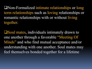 Non-Formalized intimate relationships or long
term relationships such as loving relationships or
romantic relationships with or without living
together.
Soul mates, individuals intimately drawn to
one another through a favorable “Meeting Of
Minds” and who find mutual acceptance and/or
understanding with one another. Soul mates may
feel themselves bonded together for a lifetime
 