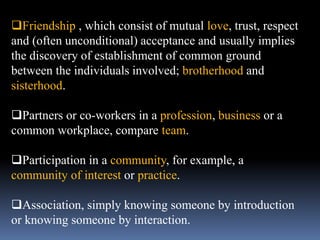 Friendship , which consist of mutual love, trust, respect
and (often unconditional) acceptance and usually implies
the discovery of establishment of common ground
between the individuals involved; brotherhood and
sisterhood.
Partners or co-workers in a profession, business or a
common workplace, compare team.
Participation in a community, for example, a
community of interest or practice.
Association, simply knowing someone by introduction
or knowing someone by interaction.
 