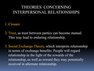 THEORIES CONCERNING
INTERPERSONAL RELATIONSHIPS
1. Closure
2. Trust, as trust between parties can become mutual.
This way lead to enduring relationship.
3. Social Exchange Theory, which interprets relationship
in terms of exchange benefits. People will regard
relationship in the light of the rewards of the
relationship, as well as reward they may potentially
received in alternate relationship.
 