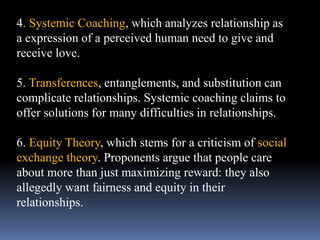 4. Systemic Coaching, which analyzes relationship as
a expression of a perceived human need to give and
receive love.
5. Transferences, entanglements, and substitution can
complicate relationships. Systemic coaching claims to
offer solutions for many difficulties in relationships.
6. Equity Theory, which stems for a criticism of social
exchange theory. Proponents argue that people care
about more than just maximizing reward: they also
allegedly want fairness and equity in their
relationships.
 