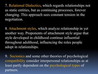 7. Relational Dialectics, which regards relationships not
as static entities, but as continuing processes, forever
changing. This approach sees constant tension in the
negotiation.
8. Attachment styles, which analyze relationship in yet
another way. Proponents of attachment style argue that
style developed in childhood continue influential
throughout adulthood, influencing the roles people
adopt in relationships.
9. Socionics and some other theories of psychological
compatibility consider interpersonal relationships as at
least partly dependent on the psychological types of
partners.
 