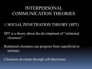 INTERPERSONAL
COMMUNICATION THEORIES
1.SOCIAL PENETRATION THEORY (SPT)
SPT is a theory about the development of “relational
closeness”.
Relational closeness can progress from superficial to
intimate.
Closeness develops through self-disclosure.
 