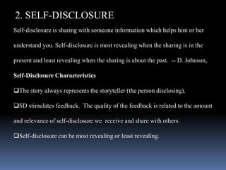 2. SELF-DISCLOSURE
Self-disclosure is sharing with someone information which helps him or her
understand you. Self-disclosure is most revealing when the sharing is in the
present and least revealing when the sharing is about the past. -- D. Johnson,
Self-Disclosure Characteristics
The story always represents the storyteller (the person disclosing).
SD stimulates feedback. The quality of the feedback is related to the amount
and relevance of self-disclosure we receive and share with others.
Self-disclosure can be most revealing or least revealing.
 