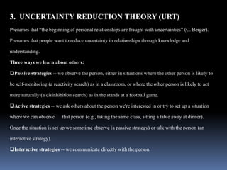 3. UNCERTAINTY REDUCTION THEORY (URT)
Presumes that “the beginning of personal relationships are fraught with uncertainties” (C. Berger).
Presumes that people want to reduce uncertainty in relationships through knowledge and
understanding.
Three ways we learn about others:
Passive strategies -- we observe the person, either in situations where the other person is likely to
be self-monitoring (a reactivity search) as in a classroom, or where the other person is likely to act
more naturally (a disinhibition search) as in the stands at a football game.
Active strategies -- we ask others about the person we're interested in or try to set up a situation
where we can observe that person (e.g., taking the same class, sitting a table away at dinner).
Once the situation is set up we sometime observe (a passive strategy) or talk with the person (an
interactive strategy).
Interactive strategies -- we communicate directly with the person.
 