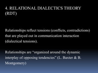 4. RELATIONAL DIALECTICS THEORY
(RDT)
Relationships reflect tensions (conflicts, contradictions)
that are played out in communication interaction
(dialectical tensions).
Relationships are “organized around the dynamic
interplay of opposing tendencies” (L. Baxter & B.
Montgomery)
 
