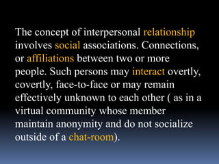 The concept of interpersonal relationship
involves social associations. Connections,
or affiliations between two or more
people. Such persons may interact overtly,
covertly, face-to-face or may remain
effectively unknown to each other ( as in a
virtual community whose member
maintain anonymity and do not socialize
outside of a chat-room).
 