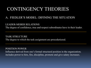 CONTINGENCY THEORIES
A. FIEDLER’S MODEL: DIFINING THE SITUATION
LEADER-MEBER RELATIONS
The degree of confidence, true and respect subordinates have in their leader.
________________________________________________________________
TASK STRUCTURE
The degree to which the task assignment are proceduriezed.
________________________________________________________________
POSITION POWER
Influence derived from one’s formal structural position in the organization;
includes power to hire, fire, discipline, promote and give salary increases.
 