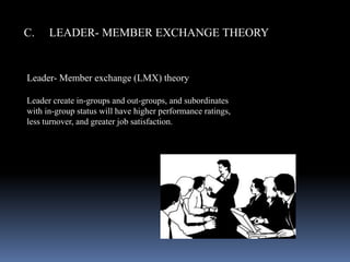 C. LEADER- MEMBER EXCHANGE THEORY
Leader- Member exchange (LMX) theory
Leader create in-groups and out-groups, and subordinates
with in-group status will have higher performance ratings,
less turnover, and greater job satisfaction.
 