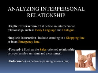 ANALYZING INTERPERSONAL
RELATIONSHIP
•Explicit Interaction- That define an interpersonal
relationship- such as Body Language and Dialogue.
•Implicit Interaction- Include standing in a Shopping line
or in an Emergency lane.
•Focused- ( Such as the Sales-oriented relationship
between a sales assistant and a customer).
•Unfocused- ( as between passengers on a bus).
 