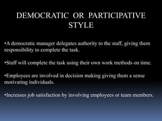 DEMOCRATIC OR PARTICIPATIVE
STYLE
•A democratic manager delegates authority to the staff, giving them
responsibility to complete the task.
•Staff will complete the task using their own work methods on time.
•Employees are involved in decision making giving them a sense
motivating individuals.
•Increases job satisfaction by involving employees or team members.
 
