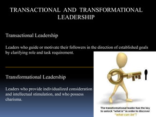 TRANSACTIONAL AND TRANSFORMATIONAL
LEADERSHIP
Transactional Leadership
Leaders who guide or motivate their followers in the direction of established goals
by clarifying role and task requirement.
_______________________________________________________
Transformational Leadership
Leaders who provide individualized consideration
and intellectual stimulation, and who possess
charisma.
 