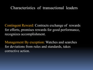 Characteristics of transactional leaders
Contingent Reward: Contracts exchange of rewards
for efforts, promises rewards for good performance,
recognizes accomplishment.
Management By exception: Watches and searches
for deviations from rules and standards, takes
corrective action.
 