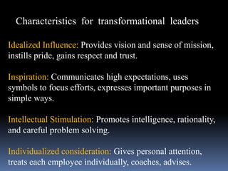 Characteristics for transformational leaders
Idealized Influence: Provides vision and sense of mission,
instills pride, gains respect and trust.
Inspiration: Communicates high expectations, uses
symbols to focus efforts, expresses important purposes in
simple ways.
Intellectual Stimulation: Promotes intelligence, rationality,
and careful problem solving.
Individualized consideration: Gives personal attention,
treats each employee individually, coaches, advises.
 