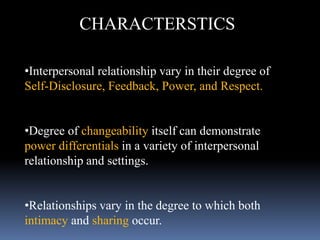 CHARACTERSTICS
•Interpersonal relationship vary in their degree of
Self-Disclosure, Feedback, Power, and Respect.
•Degree of changeability itself can demonstrate
power differentials in a variety of interpersonal
relationship and settings.
•Relationships vary in the degree to which both
intimacy and sharing occur.
 
