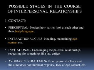 POSSIBLE STAGES IN THE COURSE
OF INTERPERSONAL RELATIONSHIPS
1. CONTACT:
• PERCEPTUAL- Notices how parties look at each other and
their body-language.
• INTERACTIONAL CUES- Nodding, maintaining eye-
contact etc.
• INVITATIONAL- Encouraging the potential relationship,
requesting for something, like tea, coffee.
• AVOIDANCE STRATEGIES- If one person discloses and
the other does not: minimal response, lack of eye-contact, etc.
 