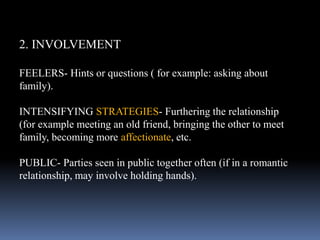 2. INVOLVEMENT
FEELERS- Hints or questions ( for example: asking about
family).
INTENSIFYING STRATEGIES- Furthering the relationship
(for example meeting an old friend, bringing the other to meet
family, becoming more affectionate, etc.
PUBLIC- Parties seen in public together often (if in a romantic
relationship, may involve holding hands).
 