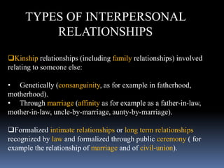 TYPES OF INTERPERSONAL
RELATIONSHIPS
Kinship relationships (including family relationships) involved
relating to someone else:
• Genetically (consanguinity, as for example in fatherhood,
motherhood).
• Through marriage (affinity as for example as a father-in-law,
mother-in-law, uncle-by-marriage, aunty-by-marriage).
Formalized intimate relationships or long term relationships
recognized by law and formalized through public ceremony ( for
example the relationship of marriage and of civil-union).
 