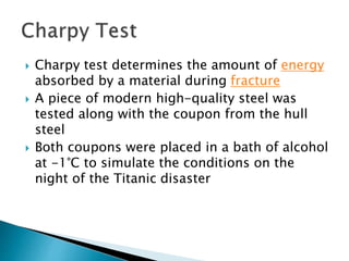  Charpy test determines the amount of energy
absorbed by a material during fracture
 A piece of modern high-quality steel was
tested along with the coupon from the hull
steel
 Both coupons were placed in a bath of alcohol
at -1°C to simulate the conditions on the
night of the Titanic disaster
 