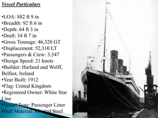 Vessel Particulars
•LOA: 882 ft 9 in
•Breadth: 92 ft 6 in
•Depth: 64 ft 3 in
•Draft: 34 ft 7 in
•Gross Tonnage: 46,328 GT
•Displacement: 52,310 LT
•Passengers & Crew: 3,547
•Design Speed: 21 knots
•Builder: Harland and Wolff,
Belfast, Ireland
•Year Built: 1912
•Flag: United Kingdom
•Registered Owner: White Star
Line
•Vessel Type: Passenger Liner
•Hull Material: Riveted Steel
 