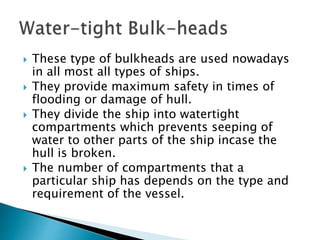  These type of bulkheads are used nowadays
in all most all types of ships.
 They provide maximum safety in times of
flooding or damage of hull.
 They divide the ship into watertight
compartments which prevents seeping of
water to other parts of the ship incase the
hull is broken.
 The number of compartments that a
particular ship has depends on the type and
requirement of the vessel.
 
