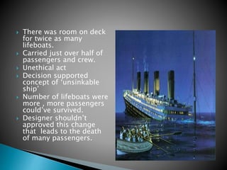  There was room on deck
for twice as many
lifeboats.
 Carried just over half of
passengers and crew.
 Unethical act
 Decision supported
concept of ‘unsinkable
ship’
 Number of lifeboats were
more , more passengers
could’ve survived.
 Designer shouldn’t
approved this change
that leads to the death
of many passengers.
 