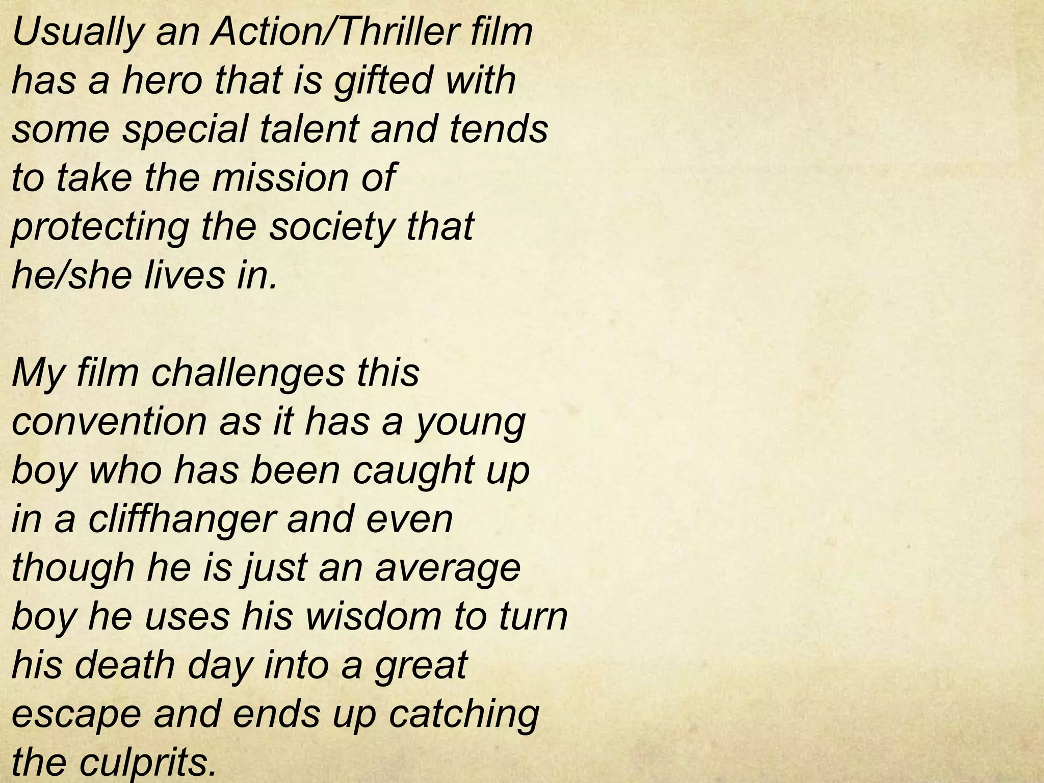 Usually an Action/Thriller film
has a hero that is gifted with
some special talent and tends
to take the mission of
protecting the society that
he/she lives in.
My film challenges this
convention as it has a young
boy who has been caught up
in a cliffhanger and even
though he is just an average
boy he uses his wisdom to turn
his death day into a great
escape and ends up catching
the culprits.
 