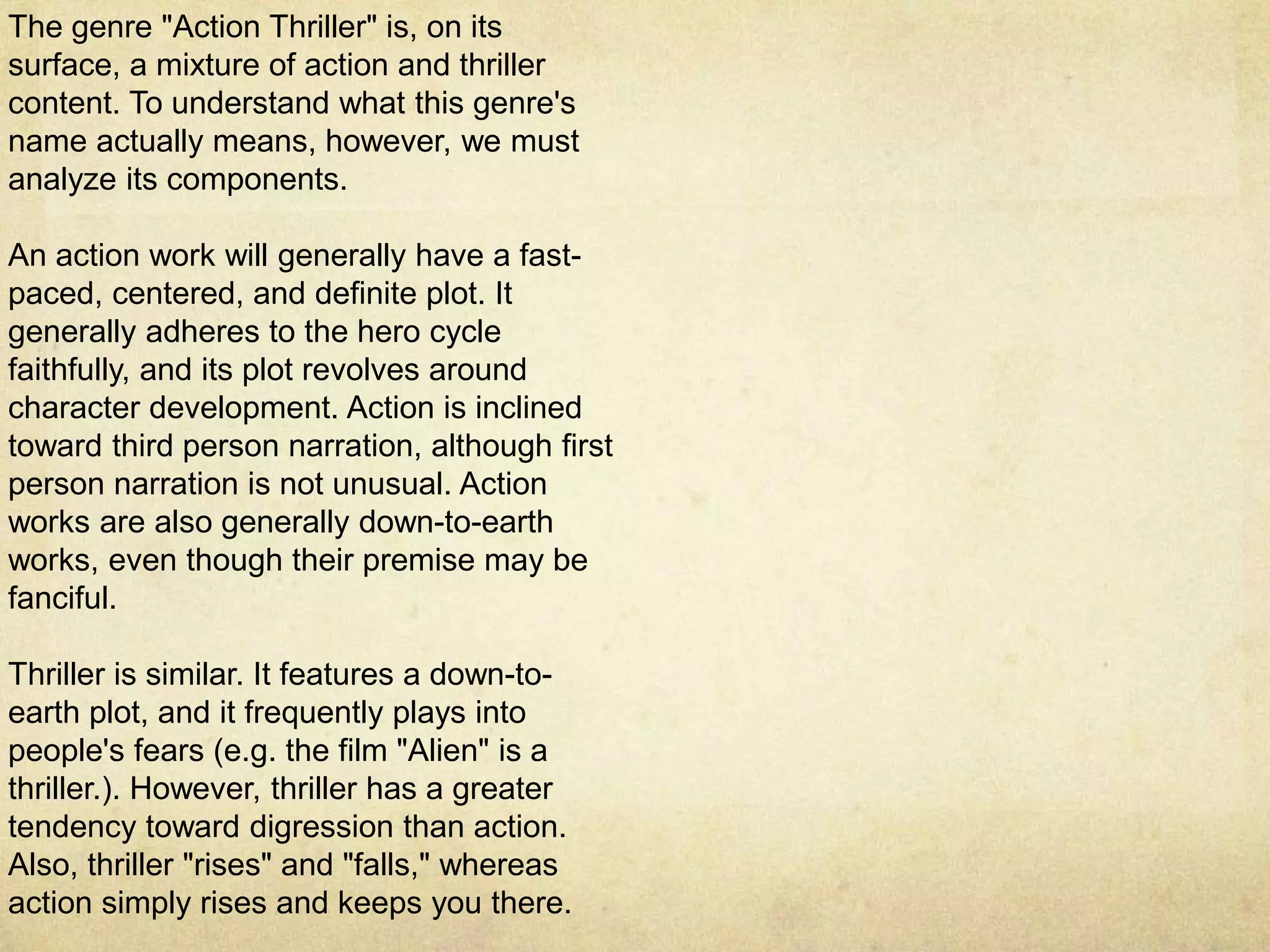 The genre "Action Thriller" is, on its
surface, a mixture of action and thriller
content. To understand what this genre's
name actually means, however, we must
analyze its components.
An action work will generally have a fast-
paced, centered, and definite plot. It
generally adheres to the hero cycle
faithfully, and its plot revolves around
character development. Action is inclined
toward third person narration, although first
person narration is not unusual. Action
works are also generally down-to-earth
works, even though their premise may be
fanciful.
Thriller is similar. It features a down-to-
earth plot, and it frequently plays into
people's fears (e.g. the film "Alien" is a
thriller.). However, thriller has a greater
tendency toward digression than action.
Also, thriller "rises" and "falls," whereas
action simply rises and keeps you there.
 