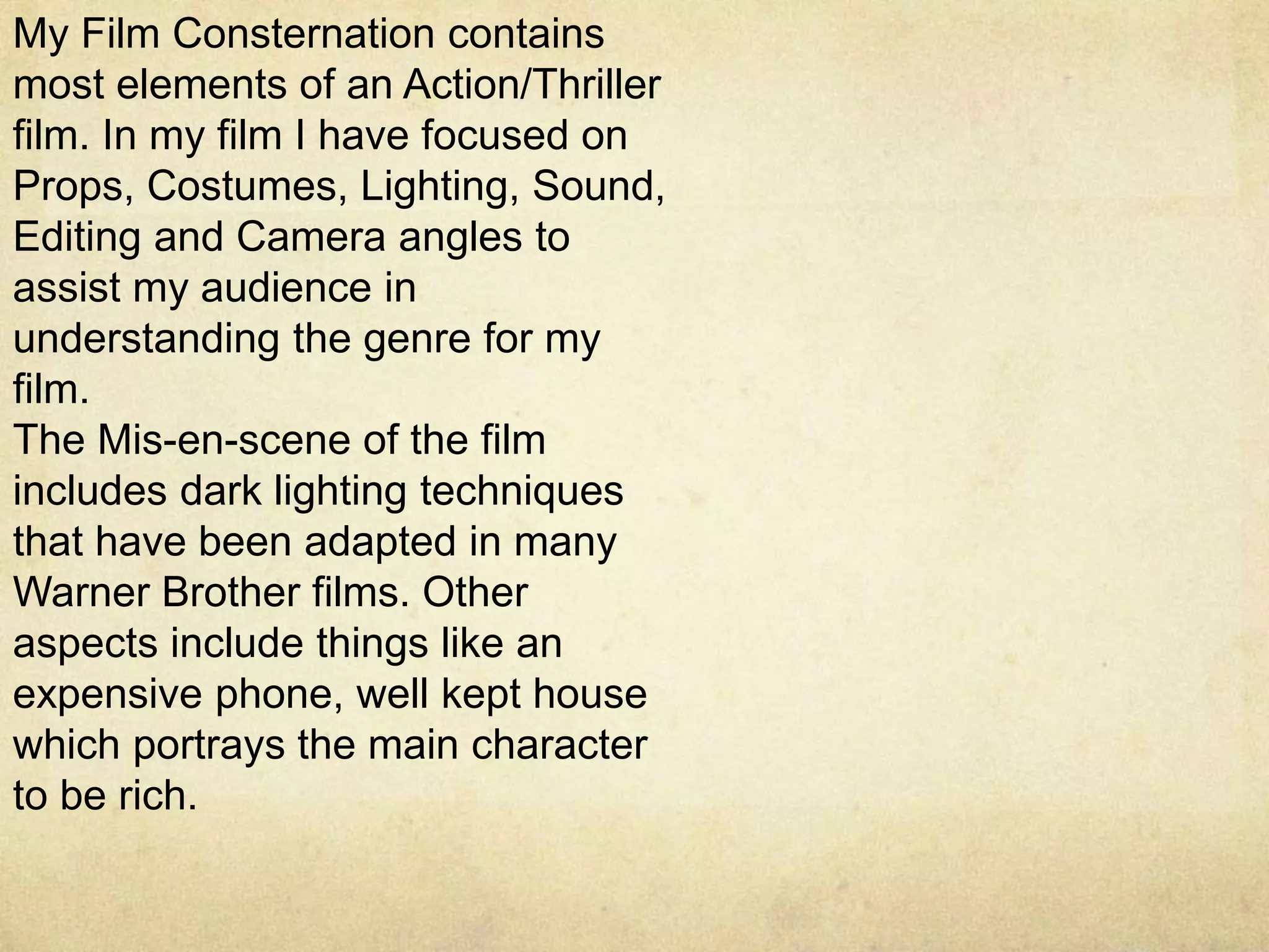 My Film Consternation contains
most elements of an Action/Thriller
film. In my film I have focused on
Props, Costumes, Lighting, Sound,
Editing and Camera angles to
assist my audience in
understanding the genre for my
film.
The Mis-en-scene of the film
includes dark lighting techniques
that have been adapted in many
Warner Brother films. Other
aspects include things like an
expensive phone, well kept house
which portrays the main character
to be rich.
 