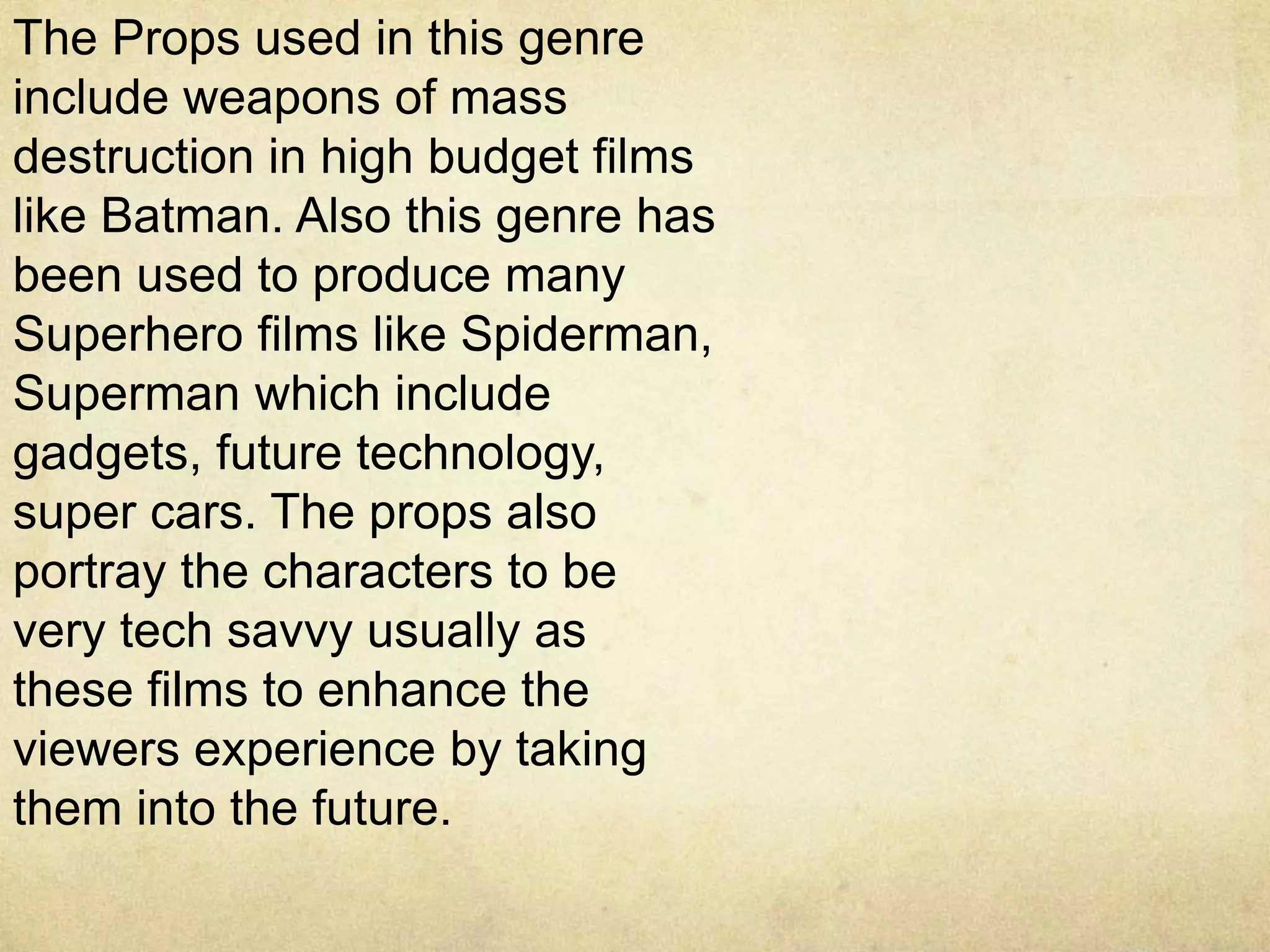 The Props used in this genre
include weapons of mass
destruction in high budget films
like Batman. Also this genre has
been used to produce many
Superhero films like Spiderman,
Superman which include
gadgets, future technology,
super cars. The props also
portray the characters to be
very tech savvy usually as
these films to enhance the
viewers experience by taking
them into the future.
 