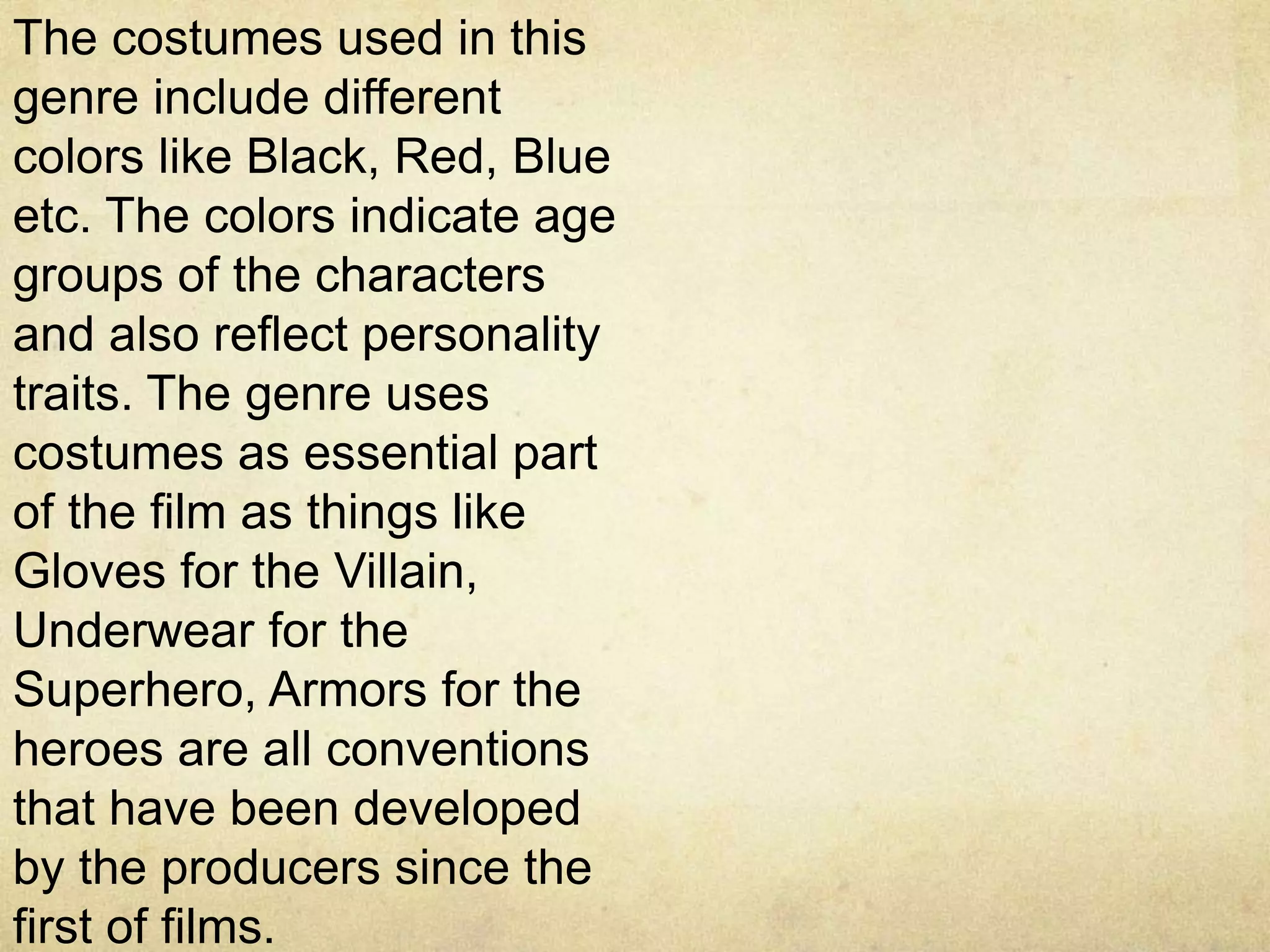 The costumes used in this
genre include different
colors like Black, Red, Blue
etc. The colors indicate age
groups of the characters
and also reflect personality
traits. The genre uses
costumes as essential part
of the film as things like
Gloves for the Villain,
Underwear for the
Superhero, Armors for the
heroes are all conventions
that have been developed
by the producers since the
first of films.
 