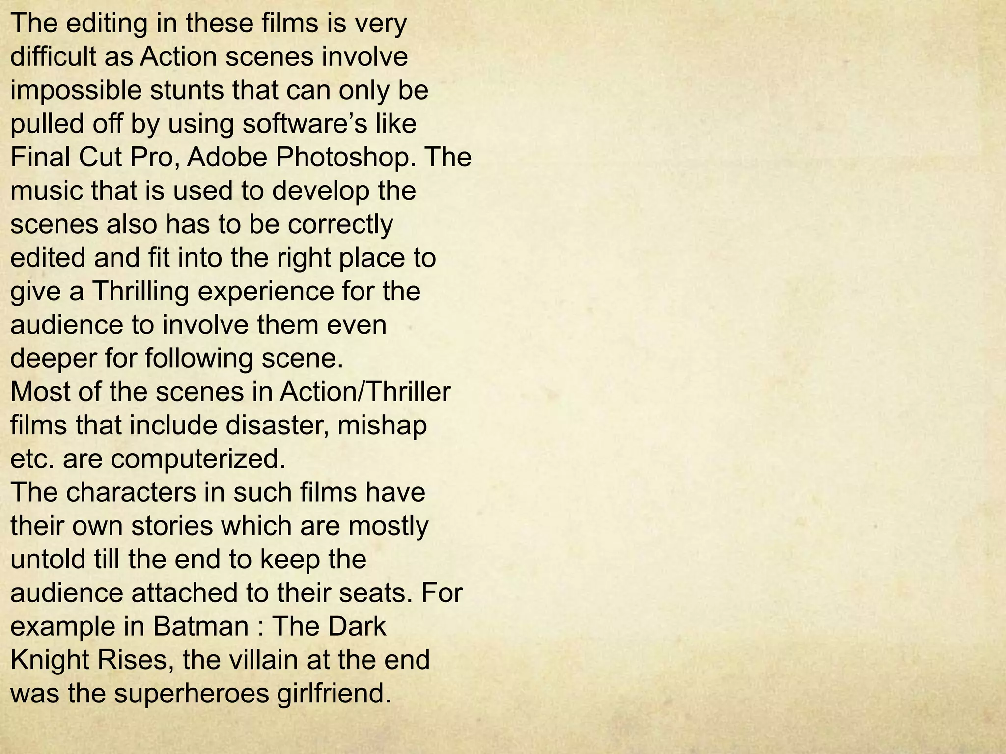 The editing in these films is very
difficult as Action scenes involve
impossible stunts that can only be
pulled off by using software’s like
Final Cut Pro, Adobe Photoshop. The
music that is used to develop the
scenes also has to be correctly
edited and fit into the right place to
give a Thrilling experience for the
audience to involve them even
deeper for following scene.
Most of the scenes in Action/Thriller
films that include disaster, mishap
etc. are computerized.
The characters in such films have
their own stories which are mostly
untold till the end to keep the
audience attached to their seats. For
example in Batman : The Dark
Knight Rises, the villain at the end
was the superheroes girlfriend.
 