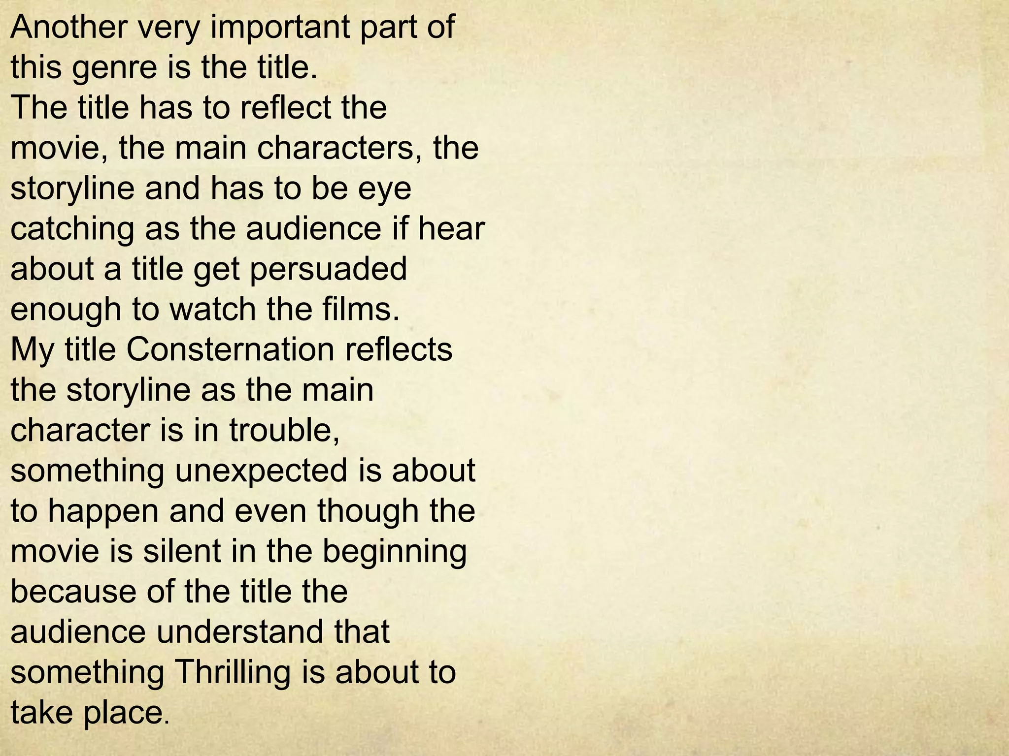 Another very important part of
this genre is the title.
The title has to reflect the
movie, the main characters, the
storyline and has to be eye
catching as the audience if hear
about a title get persuaded
enough to watch the films.
My title Consternation reflects
the storyline as the main
character is in trouble,
something unexpected is about
to happen and even though the
movie is silent in the beginning
because of the title the
audience understand that
something Thrilling is about to
take place.
 