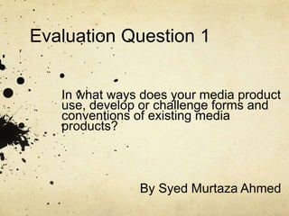 Evaluation Question 1
In what ways does your media product
use, develop or challenge forms and
conventions of existing media
products?
By Syed Murtaza Ahmed
 