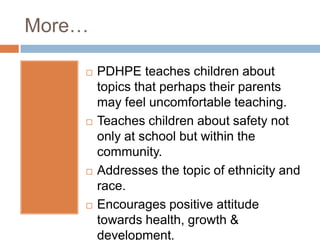 More…
PDHPE teaches children about
topics that perhaps their parents
may feel uncomfortable teaching.
Teaches children about safety not
only at school but within the
community.
Addresses the topic of ethnicity and
race.
Encourages positive attitude
towards health, growth &
development.