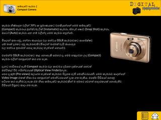 ක්පනැක්ට් කැමරා |
Compact Camera
රැමණා නිෂ්පාදන වලින් 30% ර ප්‍රමායයර වගකියන්යන් යමම රේපැක්ට්
(Compact) රැමණාය.ඉන්ස් මැියක් (Instamatic) රැමණා, ස්නැප් යෂොට් (Snap Shot) රැමණා,
ඔය ෝ (Auto) රැමණා යන නේ වලින්ද යමම රැමණා හදුන්යේ.
මියෙන් ඉත්‍ා අඩු, ගන්නා ඡායාරූප වෙ ත්‍ත්වය DSLR රැමණාවර සායප්ක්ෂව
යේ ත්‍ාක් දුණර අඩු රැමණාවකි (මියෙන් ත්‍ණමක් වැඩි ඡායාරූප
වෙ ත්‍ත්වය ඉත්‍ාමත් යහොද රැමණාද නැත්යත් යනොයේ).
එයමන්ම DSLR රැමණාවර රළ යනොහැකි සමහණ දෑ යමම හකුෙවන ෙද (Compact)
රැමණා වලින් පහසුයවන් රණ ගත්‍ හැර.
දැන ාාිතත්‍යේ ඇති Compact රැමණා වෙ රාචමය ද්ණශ්‍න දක්නයක් යහවත්
ඔප්ියරල් වීේ යින්ඩණයක් (Optical View Finder)නැත්‍.
යපණ දැකුේ (Pre-views) දොගත්‍ හැක්යක් රැමණාව ිළටුපස ඇති යමොනි ණයයනි. යමම රැමණාව සාදන්යන්
Video Image එරක් නිසා එය පහසුයවන් යමොනි ණයයන් දැර ගත්‍ හැකිය. එයසේම වීඩියයෝ යගොුව
පියගත්‍ රණ ගැනීම ද හැර.එම නිසා රේපැක්ට් රැමණාවකින් ම අමත්‍ණ යවනත් ආදාණරයක් යනොමැතිව
වීඩියයෝ ිපත්‍ර ප සාදා ගත්‍ හැර.
 
