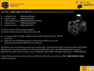 වමම DSLR – Digital single-lens reflex (ඩිජි ල් ඒර රාච ප්‍රති ඡායා) රැමණා අදියණ 5ර යවන් රෙ හැර.
1. ආණේාර රැමණා Entry Level Camera
2. ආධුනිර රැමණා Amerture Camera
3. පසස් ආධුනිර රැමණා Advanced Amerture Camera
4. වෘත්තීය රැමණා Professional Camera
5. ඉහළාන්ත්‍ රැමණා High-end Camera
යමම සියළුම රැමණා ාාිතත්‍ය පහසුය. හුරුබුහුියය
රැමණායේ යසන්සණයේ ප්‍රමායය අුවව ප්‍ර ාන ආරාණ 2කි,
1) අප ාහුෙව ාාිතත්‍ රණන APS – C type රැමණාව (යමහි යසන්සණය 15 මි.මී x 22 මි.මී
පමය යේ).
2) පූ්ණය ආුක යහවත් Full Frame රැමණාව ( එහි යසන්සණය සේමත්‍ ප ෙ ප යර
ප්‍රමායයේ යහවත් 24 මි.මී x 36 මි.මී ත්‍ණම ම ිතශ්‍ාෙය)
දැරිය මිළර අප ගත්‍ හැකි සාමායනයයන් යහොද රැමණාවෙ සි , යහොදම ත්‍ත්වයේ යමෝ ්ණ ණථයක් ගත්‍ හැකි ත්‍ණයේ මිළකින්
යුක්ත්‍ ඉත්‍ාමත් යහොද රැමණාද වෘත්තීය මට් යේ ඡායාරූප ශිල්පීහු ාාිතත්‍ා රණති. යේවා Manual (ශ්‍රමායිර) ආරාණය ද
ක්‍රියාත්මර රෙ හැකිය. (එනේ ආයෙෝර පාෙනය - Exposure, නාභිගත්‍ කිරීමම - Focusing , ස්යේත්‍ තුෙනය - White Balance)
යේවායේ ිතශ්‍ාෙ ප්‍රමායයේ යසන්සණය නිසා සාදන වීඩියයෝ ඉයේජයන්ද ඉහෙ ත්‍ත්වයේය. HDV – High Definition Video
ත්‍ාක්ෂනයද ඇතුෙත්ය.
ඩී එස් එල් මර් කැමරා |
DSLR Camera
 