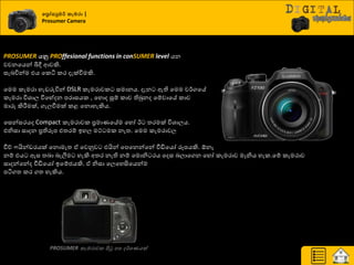 වප්‍රෝසුමර් කැමරා |
Prosumer Camera
PROSUMER යනු PROffesional functions in conSUMER level යන
වචනයයන් බිී ආවකි.
සැදිතන්ම එය යරිය රණ දැක්වීමකි.
යමම රැමණා හැඩරුිතන් DSLR රැමණාවර සමානය. දැන ඇති යමම ව්ණගයේ
රැමණා ිතශ්‍ාෙ ිතයේදන පණාසයර , යහොද සූේ රාච තිබුනද යේවායේ රාච
මාරු කිරීමමක්, ගැෙවීමක් රළ යනොහැකිය.
යසන්සණයද Compact රැමණාවර ප්‍රමායයේම යහෝ ඊ ත්‍ණමක් ිතශ්‍ාෙය.
එනිසා සාදන ප්‍රතිරූප එත්‍ණේ ඉහෙ මට් මර නැත්‍. යමම රැමණාවෙ
වීේ යින්ඩණයක් යනොමැත්‍ ඒ යවුවව එයින් යපයනන්යන් වීඩියයෝ රූපයකි. ඕනෑ
නේ එය ඇස ත්‍දා දැලීම හැකි අත්‍ණ නැති නේ යමොනි ණය යදස දොයගන යහෝ රැමණාව මෑනිය හැර.යේ රැමණාව
සාදන්යන්ද වීඩියයෝ ඉයේජයකි. ඒ නිසා යෙයහසියයන්ම
පියගත්‍ රණ ගත්‍ හැකිය.
PROSUMER කැමරාවක පිටු නස ර්ශණයක්
 