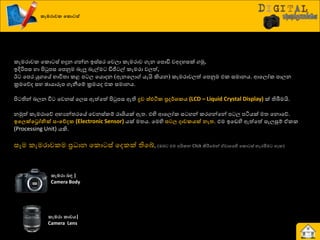 කැමරාවක වකොටස්
රැමණාවර යරො ස් හදුන ගන්න ඉස්සණ යවො රැමණාව ගැන යපොඩි වඅදහසක් ගුක,
ඉදිරිපස හා ිළටුපස යපුවම දැලූ දැල්ම ඩිජි ල් රැමණා වෙත්,
ඊ යපණ යුගයේ ාාිතත්‍ා රළ ප ෙ යයොදන (ඇනයෙො යැයි කියන) රැමණාවෙත් යපුවම එර සමානය. ආයෙෝර පාෙන
ක්‍රමයේද සහ ඡායාරූප ගැනීයේ ක්‍රමයද එර සමානය.
ිළ තින් දෙන ිත යවනස් යෙස ඇත්යත් ිළටුපස ඇති ද්‍රව ස්ඵටික ප්‍ර ර්ශකය (LCD – Liquid Crystal Display) ක් තිබීමයි.
නුකත් රැමණායේ අායන්ත්‍ණයේ යවනස්රේ ණාශියක් ඇත්‍. එහි ආයෙෝර ස හන් රණගන්යන් ප ෙ පියයක් මත්‍ යනොයේ.
ඉවලක්වරෝනික් සංවේ ක (Electronic Sensor) යක් මත්‍ය. යමහි නටල ාවකයක් ෙැත. එම ඉයඩහි ඇත්යත් සැෙසුේ ඒරර
(Processing Unit) යකි.
සෑම රැමණාවරම ප්‍ර ාන යරො ස් යදරක් තියබ්, (ඔද එම අයිරන Click කිරීමයමන් ඒවායයහි යරො ස් නැණිමම හැර)
කැමරා ෙඳ |
Camera Body
කැමරා කාචය|
Camera Lens
 