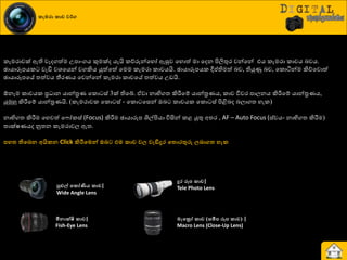 කැමරා කාච වර්ග
රැමණාවක් ඇති වැදගත්ම පපාවගය කුමක්ද යැයි රේරුන්යහෝ ඇසුව යහොත් මා යදන ිළලිතුණ වන්යන් එය රැමණා රාචය දවය.
ඡායාරූපයර වැඩි වශ්‍යයන් වගකිය යුත්යත් යමම රැමණා රාචයයි. ඡායාරූපයර ීප්තිමත් දව, තියුණු දව, යරොියන්ම කිේයවොත්
ඡායාරූපයේ ත්‍ත්වය තීණයය යවන්යන් රැමණා රාචයේ ත්‍ත්වය පඩයි.
ඕනෑම රාචයර ප්‍ර ාන යාන්ත්‍ර ය යරො ස් 3ක් තියබ්. ඒවා නාභිගත්‍ කිරීමයේ යාන්ත්‍ර යය, රාච ිතවණ පාෙනය කිරීමයේ යාන්ත්‍ර යය,
යුුකහු කිරීමයේ යාන්ත්‍ර යයි. (රැමණාවර යරො ස් - යරො යසන් ඔද රාචයර යරො ස් ිළිබදද දොගත්‍ හැර)
නාභිගත්‍ කිරීමම යහවත් ය ෝරස් (Focus) කිරීමම ඡායාරූප ශිල්ිළයා ිතසින් රළ යුතු අත්‍ණ , AF – Auto Focus (ස්වයව නාභිගත්‍ කිරීමම)
ත්‍ාක්ෂයයද නූත්‍න රැමණාවෙ ඇත්‍.
නහත තිවෙෙ අයිකෙ Click කිරීවමන් ඔෙට එම කාච වල වැඩිදුර වතොරතුරු ලොගත හැක
පුළුල් වකෝණිය කාච|
Wide Angle Lens
මීොක්ෂි කාච|
Fish-Eye Lens
දුර රූන කාච|
Tele Photo Lens
මැවරෝ කාච (සමීන රූන කාච) |
Macro Lens (Close-Up Lens)
 